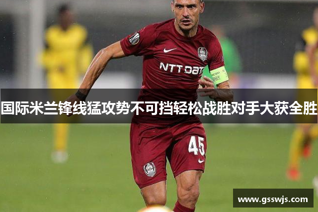 国际米兰锋线猛攻势不可挡轻松战胜对手大获全胜